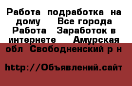 Работа (подработка) на дому   - Все города Работа » Заработок в интернете   . Амурская обл.,Свободненский р-н